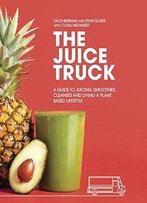 The Juice Truck: A Guide To Juicing, Smoothies, Cleanses And Living A Plant-Based Lifestyle