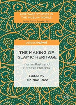 The Making Of Islamic Heritage: Muslim Pasts And Heritage Presents (heritage Studies In The Muslim World)