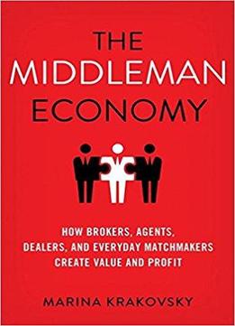 The Middleman Economy: How Brokers, Agents, Dealers, And Everyday Matchmakers Create Value And Profit