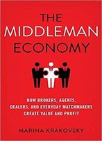 The Middleman Economy: How Brokers, Agents, Dealers, And Everyday Matchmakers Create Value And Profit