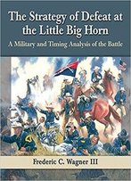 The Strategy Of Defeat At The Little Big Horn: A Military And Timing Analysis Of The Battle