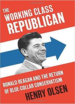 The Working Class Republican: Ronald Reagan And The Return Of Blue-collar Conservatism By Henry Olsen