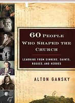 60 People Who Shaped The Church: Learning From Sinners, Saints, Rogues, And Heroes