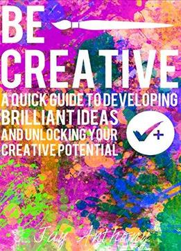 Be Creative - A Quick Guide To Developing Brilliant Ideas & Unlocking Your Creative Potential