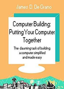 Computer Building: Putting Your Computer Together: The Daunting Task Of Building A Computer Simplified And Made Easy