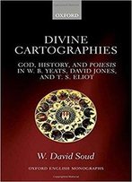 Divine Cartographies: God, History, And Poiesis In W. B. Yeats, David Jones, And T. S. Eliot