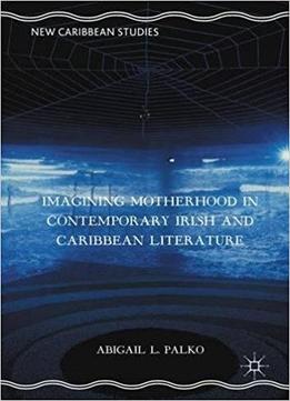 Imagining Motherhood In Contemporary Irish And Caribbean Literature