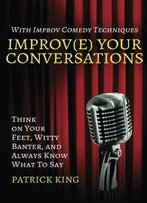 Improve Your Conversations: Think On Your Feet, Witty Banter, And Always Know What To Say With Improv Comedy Techniques