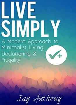 Live Simply: A Modern Approach To Minimalist Living, Decluttering, & Frugality