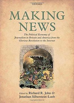 Making News: The Political Economy Of Journalism In Britain And America From The Glorious Revolution To The Internet