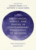 Speculation, Heresy, And Gnosis In Contemporary Philosophy Of Religion: The Enigmatic Absolute