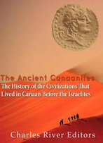 The Ancient Canaanites: The History Of The Civilizations That Lived In Canaan Before The Israelites