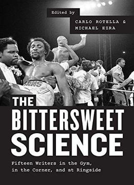 The Bittersweet Science: Fifteen Writers In The Gym, In The Corner, And At Ringside