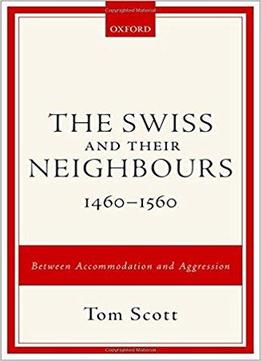 The Swiss And Their Neighbours, 1460-1560: Between Accommodation And Aggression