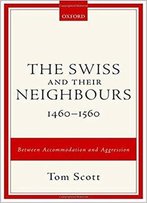 The Swiss And Their Neighbours, 1460-1560: Between Accommodation And Aggression