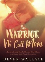 The Warrior We Call Mom: An Awakening For The Women Who Shape And Launch The Next Generation
