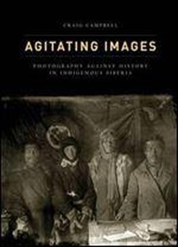 Agitating Images: Photography Against History In Indigenous Siberia (first Peoples: New Directions In Indigenous Studies)