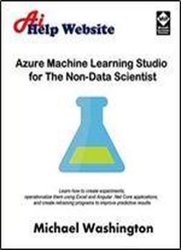 Azure Machine Learning Studio For The Non-data Scientist: Learn How To Create Experiments, Operationalize Them Using Excel And Angular .net Core ... Programs To Improve Predictive Results.