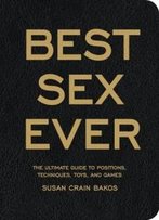 Best Sex Ever: The Ultimate Guide To Positions, Techniques, Toys, And Games