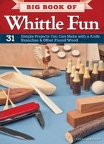 Big Book Of Whittle Fun: 31 Simple Projects You Can Make With A Knife, Branches & Other Found Wood
