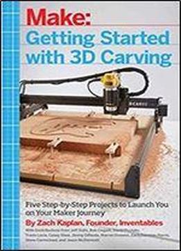 Getting Started With 3d Carving: Five Step-by-step Projects To Launch You On Your Maker Journey