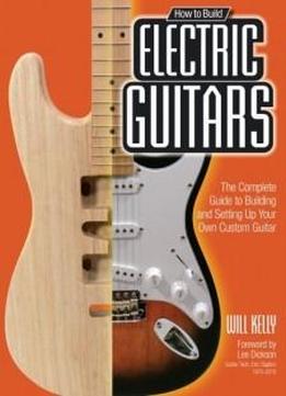 How to Build Electric Guitars: The Complete Guide to Building and Setting Up Your Own Custom Guitar