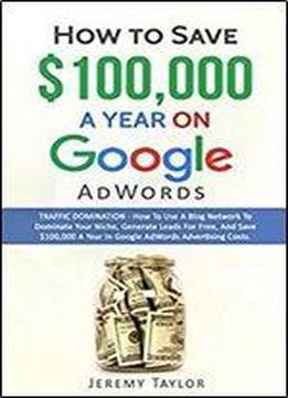 How To Save $100,000 A Year On Google Adwords: Traffic Domination - How To Use A Social Blog Network To Dominate Your Niche, Generate Leads For Free And Save $100,000 A Year In Google Adwords Costs