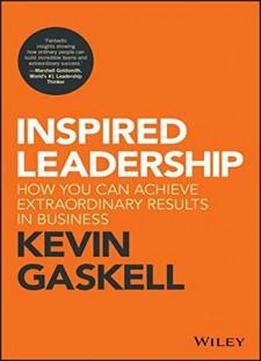 Inspired Leadership: How You Can Achieve Extraordinary Results In Business