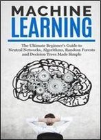 Machine Learning: The Ultimate Beginners Guide For Neural Networks, Algorithms, Random Forests And Decision Trees Made Simple