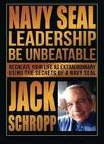 Navy Seal Leadership: Be Unbeatable: Recreate Your Life As Extraordinary Using The Secrets Of A Navy Seal