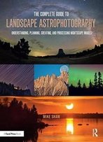 The Complete Guide To Landscape Astrophotography: Understanding, Planning, Creating, And Processing Nightscape Images