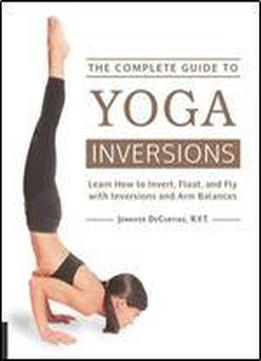The Complete Guide To Yoga Inversions: Learn How To Invert, Float, And Fly With Inversions And Arm Balances