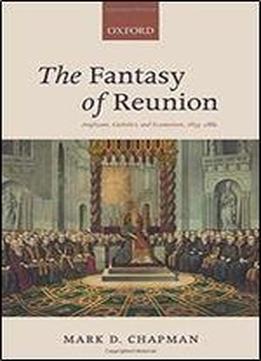 The Fantasy Of Reunion: Anglicans, Catholics, And Ecumenism, 1833-1882
