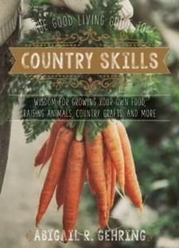 The Good Living Guide To Country Skills: Wisdom For Growing Your Own Food, Raising Animals, Canning And Fermenting, And More