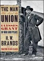 The Man Who Saved The Union: Ulysses Grant In War And Peace