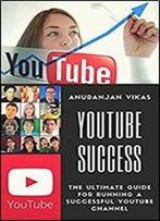 Youtube Success: The Ultimate Guide To Starting A Youtube Channel For Beginners