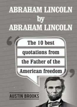 Abraham Lincoln By Abraham Lincoln: The 10 Best Quotations From The Father Of The American Freedom. . Each Quotation Is Explained To Deliver The Exact Meaning Of His Sayings And His Ideas.