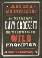 Born On A Mountaintop: On The Road With Davy Crockett And The Ghosts Of The Wild Frontier