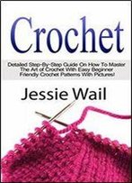 Crochet: Detailed Step-By-Step Guide On How To Master The Art Of Crochet With Easy Beginner Friendly Crochet Patterns With Pictures
