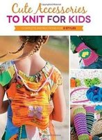 Cute Accessories To Knit For Kids: Complete Instructions For 8 Styles
