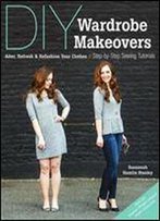 Diy Wardrobe Makeovers: Alter, Refresh & Refashion Your Clothes - Step-By-Step Sewing Tutorials
