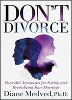 Don't Divorce: Powerful Arguments For Saving And Revitalizing Your Marriage