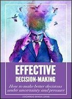 Effective Decision-Making: How To Make Better Decisions Under Uncertainty And Pressure