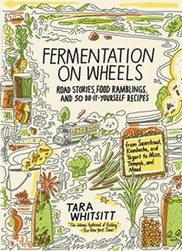 Fermentation On Wheels: Road Stories, Food Ramblings, And 50 Do-it-yourself Recipes From Sauerkraut, Kombucha, And Yogurt To Miso, Tempeh, And Mead