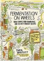 Fermentation On Wheels: Road Stories, Food Ramblings, And 50 Do-It-Yourself Recipes From Sauerkraut, Kombucha, And Yogurt To Miso, Tempeh, And Mead