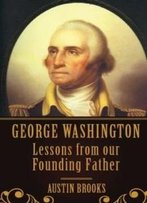 George Washington: Lessons From Our Founding Father.: Milestones, Ideas And Values From The First President Of The First Modern Democracy.