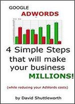 Google Adwords - 4 Simple Steps That Will Make Your Business Millions: (while Reducing Your Adwords Costs)