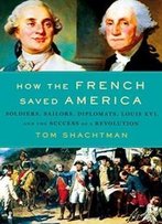 How The French Saved America: Soldiers, Sailors, Diplomats, Louis Xvi, And The Success Of A Revolution
