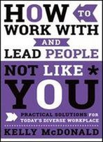 How To Work With And Lead People Not Like You: Practical Solutions For Today's Diverse Workplace