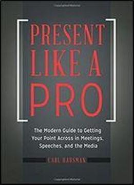 Present Like A Pro: The Modern Guide To Getting Your Point Across In Meetings, Speeches, And The Media